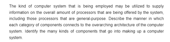 The kind of computer system that is being employed may be utilized to supply
information on the overall amount of processors that are being offered by the system,
including those processors that are general-purpose. Describe the manner in which
each category of components connects to the overarching architecture of the computer
system. Identify the many kinds of components that go into making up a computer
system.