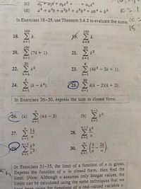 ao + ajx + a2x² + · · + anx"
a5 + a4b + a³b² + a?b³ + ab4 + b5.
(c)
(d)
In Exercises 18-25, use Theorem 5.4.2 to evaluate the sums.
ww . r
100
100
2 k.
E k.
18.
k=1
k 3
100
20
20. Σ (7k + 1) .
21. Σ2
k= 1
k=1
20
6.
22.
23. (4k3 – 2k + 1).
k=4
k = 1
30
2(k - k°).
25.
24.
k(k - 2)(k + 2).
k=1
k=1
In Exercises 26-30, express the sum in closed forrn.
n-1
26. (a) (4k- 3)
(b) k?.
k=1
k= 1
n-1
2
n
3 k
27.
28.
k=1
k=1
n-1
2k
30.
,2.
n
k=1
In Exercises 31-35, the limit of a function of n is given.
hExpress the function of n in closed form, then find the
limit. [Note: Although n assumes only integer values, the
limits can be calculated using the same techniques that we
have heen 1using for functions of a real-valued variable x.
