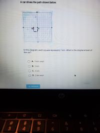 A car drives the path shown below.
In this diagram, each square represents 1 km. What is the displacement of
the car?
A. 2 km west
B. 2 km
C. 6 km
D. 2 km east
SUBMIT
+ PREVIOUS
BB8
%23
&
4.
7
8
9
O O0
