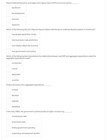 Keynes believed that prices and wages were rigid or fixed until the economy reaches
equilibrium
full employment
recession
expansion
Which of the following did John Maynard Keynes believe held the key to understanding fluctuations in investment?
how people spend their money
how businesses make predictions
how inflation affects the economy
how governments enact policy
Which of the following best characterizes the relationship between real GDP and aggregate expenditures under the
aggregate expenditure model?
unimportant
inverse
dependent
uncertain
Output decreases when aggregate expenditures
increase
decrease
stagnate
destabilize
In the early 1980s, the government used fiscal policy to fight a recession by
increasing tax rates
lowering tax rates
limiting government spending
suspending unemployment benefits.
