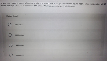 In a private closed economy (a) the marginal propensity to save is 0.2, (b) consumption equals income when consumption is $120
billion, and (c) the level of investment is $40 billion. What is the equilibrium level of income?
Multiple Choice
$320 billion
$280 billion
$198 billion
$262 billion