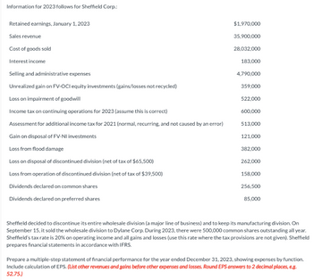 Information for 2023 follows for Sheffield Corp.:
Retained earnings, January 1, 2023
Sales revenue
Cost of goods sold
Interest income
Selling and administrative expenses
Unrealized gain on FV-OCI equity investments (gains/losses not recycled)
Loss on impairment of goodwill
Income tax on continuing operations for 2023 (assume this is correct)
Assessment for additional income tax for 2021 (normal, recurring, and not caused by an error)
Gain on disposal of FV-NI investments
Loss from flood damage
Loss on disposal of discontinued division (net of tax of $65,500)
Loss from operation of discontinued division (net of tax of $39,500)
Dividends declared on common shares
Dividends declared on preferred shares
$1,970,000
35,900,000
28,032,000
183,000
4,790,000
359,000
522,000
600,000
513,000
121,000
382,000
262,000
158,000
256,500
85,000
Sheffield decided to discontinue its entire wholesale division (a major line of business) and to keep its manufacturing division. On
September 15, it sold the wholesale division to Dylane Corp. During 2023, there were 500,000 common shares outstanding all year.
Sheffield's tax rate is 20% on operating income and all gains and losses (use this rate where the tax provisions are not given). Sheffield
prepares financial statements in accordance with IFRS.
Prepare a multiple-step statement of financial performance for the year ended December 31, 2023, showing expenses by function.
Include calculation of EPS. (List other revenues and gains before other expenses and losses. Round EPS answers to 2 decimal places, e.g.
52.75.)