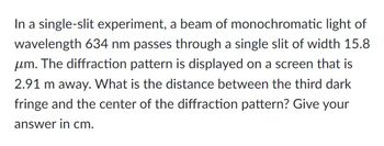 In a single-slit experiment, a beam of monochromatic light of
wavelength 634 nm passes through a single slit of width 15.8
um. The diffraction pattern is displayed on a screen that is
2.91 m away. What is the distance between the third dark
fringe and the center of the diffraction pattern? Give your
answer in cm.