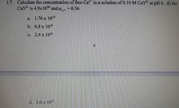 1.7. Calculate the concentration of free Ca2+ in a solution of 0.10 M CaY² at pH 6. Kf for
Cay² is 4.9x1010 and a₁ = 0.36.
a. 1.76 x 1010
b. 6.8 x 104
c. 2.4 x 10-6
d. 3.0 x 10
4