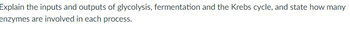 Explain the inputs and outputs of glycolysis, fermentation and the Krebs cycle, and state how many
enzymes are involved in each process.