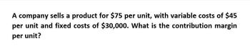 A company sells a product for $75 per unit, with variable costs of $45
per unit and fixed costs of $30,000. What is the contribution margin
per unit?