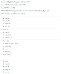 Let L, and L2 be the languages defined as follows:
L1 ={ xe{0,1}* | x has an odd number of Os}.
L2 ={ 0"1m0" | n, m 20}
Which of the following context-free grammars generates the language L1 U L2?
(Here all uppercase letters are variables)
O E- 1E| OF
F- 1F| OE je
A- OAO | B
B - 1B|E
OS-E|A
E - OF | 1E
F- OE | 1F|E
A- OAO | 1A|E
OS- S1 | S2
S1 → 00S | 15 | 01A| 10A | B
A- 10S | 01S
B-1|8
S2→ OS,0| A2
A2 - 1| S2|E
S-E|A
E- 1E| OF
F- 1F| OE je
A- OAO | B
B- 1B|E
