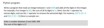 Python program:
Write a program that reads an integer between 0 and 1000 and adds all the digits in the integer.
For example, if an integer is 932, the sum of all its digits is 14. (Hint: Use the % operator to
extract digits, and use the // operator to remove the extracted digit. For instance, 932 % 10 = 2
and 932 // 10=93) Here is a sample run:
Enter a number between 0 and 1000: 999
The sum of the digits is 27