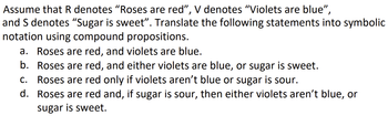 Assume that R denotes "Roses are red", V denotes “Violets are blue”,
and S denotes "Sugar is sweet”. Translate the following statements into symbolic
notation using compound propositions.
a. Roses are red, and violets are blue.
b. Roses are red, and either violets are blue, or sugar is sweet.
C. Roses are red only if violets aren't blue or sugar is sour.
d. Roses are red and, if sugar is sour, then either violets aren't blue, or
sugar is sweet.