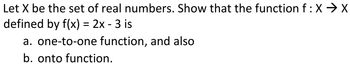 Let X be the set of real numbers. Show that the function f : XX
defined by f(x) = 2x - 3 is
a. one-to-one function, and also
b. onto function.
