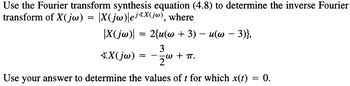 Use the Fourier transform synthesis equation (4.8) to determine the inverse Fourier
transform of X(jw) = |X(jw)|ej*X(jw), where
-
-
2{u(w + 3) − u(w − 3)},
|X(jw)|
=
XX(jw)
== -
3
·W + πT.
Use your answer to determine the values of t for which x(t) = 0.