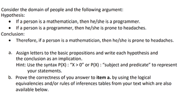 Consider the domain of people and the following argument:
Hypothesis:
If a person is a mathematician, then he/she is a programmer.
If a person is a programmer, then he/she is prone to headaches.
Conclusion:
Therefore, if a person is a mathematician, then he/she is prone to headaches.
a. Assign letters to the basic propositions and write each hypothesis and
the conclusion as an implication.
●
Hint: Use the syntax P(X) : “X > 0” or P(X) : “subject and predicate" to represent
your statements.
b. Prove the correctness of you answer to item a. by using the logical
equivalencies and/or rules of inferences tables from your text which are also
available below.