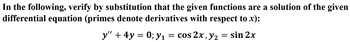 In the following, verify by substitution that the given functions are a solution of the given
differential equation (primes denote derivatives with respect to x):
y" + 4y = 0; y₁ = cos 2x, y₂
= sin 2x