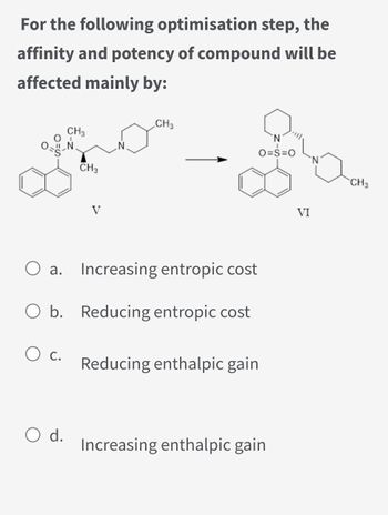 For the following optimisation step, the
affinity and potency of compound will be
affected mainly by:
0-g-
O c.
CH3
O d.
CH3
O a. Increasing entropic cost
O b. Reducing entropic cost
CH3
Reducing enthalpic gain
O=S=O
Increasing enthalpic gain
VI
CH 3