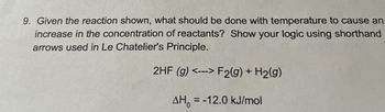 9. Given the reaction shown, what should be done with temperature to cause an
increase in the concentration of reactants? Show your logic using shorthand
arrows used in Le Chatelier's Principle.
2HF (g) <--> F2(g) + H2(g)
AHO
= -12.0 kJ/mol