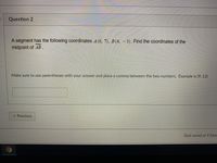 Question 2
A segment has the following coordinates 4(6. 7). B(4.-3). Find the coordinates of the
midpoint of AB.
Make sure to use parentheses with your answer and place a comma between the two numbers. Example is (9, 12)
x Previous
Quiz saved at 9.56ar
