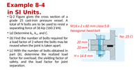 Example 8-4
in SI Units.
• Q-2 Figure gives the cross section of a
grade 25 cast-iron pressure vessel. A
total of N bolts are to be used to resist a M16 x 2 x 60 mm class 5.8
separating force of 36 kip (160.2 kN).
• (a) Determine k,, Kmy and C.
• (b) Find the number of bolts required for
a load factor of 2 where the bolts may be
reused when the joint is taken apart.
hexagonal head bolt
No: 25 CI
20 mm
20 mm
• (c) With the number of bolts obtained in
part (b), determine the realized load
factor for overload, the yielding factor of
safety, and the load factor for joint
separation.
H = 14.8 mm
