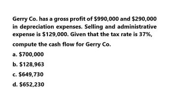 Gerry Co. has a gross profit of $990,000 and $290,000
in depreciation expenses. Selling and administrative
expense is $129,000. Given that the tax rate is 37%,
compute the cash flow for Gerry Co.
a. $700,000
b. $128,963
c. $649,730
d. $652,230