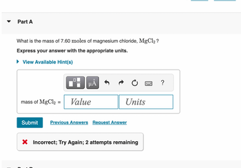 ▼
Part A
What is the mass of 7.60 moles of magnesium chloride, MgCl2 ?
Express your answer with the appropriate units.
View Available Hint(s)
mass of MgCl2
=
μÃ
Value
Units
Submit Previous Answers Request Answer
X Incorrect; Try Again; 2 attempts remaining
?