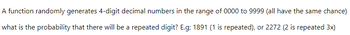 A function randomly generates 4-digit decimal numbers in the range of 0000 to 9999 (all have the same chance)
what is the probability that there will be a repeated digit? E.g; 1891 (1 is repeated), or 2272 (2 is repeated 3x)