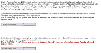 Quality Progress, February 2005, reports on improvements in customer satisfaction and loyalty made by Bank of America. A key
measure of customer satisfaction is the response (on a scale from 1 to 10) to the question: "Considering all the business you do with
Bank of America, what is your overall satisfaction with Bank of America?" Here, a response of 9 or 10 represents "customer
delight." Suppose that the survey selected 300 customers. Assume that 51% of Bank of America customers would currently
express customer delight. That is, assume p= .51.
(a) Find the probability that the sample proportion obtained from the sample of 300 Bank of America customers would be within
three percentage points of the population proportion.
That is, find Pl.48< <.54). (Round your answer to 4 decimal places. Do not round intermediate values. Round z-value to 2
decimal places.)
P(0.48 ≤ (p-hat) ≤ 0.54)
(b) Find the probability that the sample proportion obtained from the sample of 300 Bank of America customers would be within
six percentage points of the population proportion.
That is, find P(.45≤ ≤.57). (Round your answer to 4 decimal places. Do not round intermediate values. Round z-value to 2
decimal places.)
P(0.45 ≤ (p-hat) ≤ 0.57)