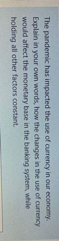 The pandemic has impacted the use of currency in our economy.
Explain in your own words, how the changes in the use of currency
would affect the monetary base in the banking system, while
holding all other factors constant.
