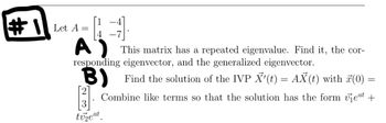 #Let A =
-4]
A)
This matrix has a repeated eigenvalue. Find it, the cor-
responding eigenvector, and the generalized eigenvector.
B) Find the solution of the IVP X'(t) = AX(t) with 7(0) =
Combine like terms so that the solution has the form eat +
tv₂eat