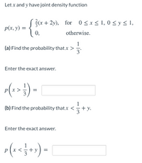 Let x and y have joint density function
* + 2y), for 0<x< 1, 0 < y < 1,
p(x, y) =
0,
otherwise.
1
(a) Find the probability that x >
3
Enter the exact answer.
(1>}) -
3
1
(b) Find the probability thatx <
+ y.
Enter the exact answer.
px
+
