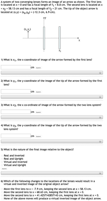 A system of two converging lenses forms an image of an arrow as shown. The first lens
is located at x = 0 and has a focal length of f₁ = 8.8 cm. The second lens is located at x
= x2 = 58.13 cm and has a focal length of f2 = 21 cm. The tip of the object arrow is
located at (x,y) = (xo,Y)= (-12.3 cm, 6.9 cm).
AY
(X,Y)
1) What is x₁, the x-coordinate of image of the arrow formed by the first lens?
cm Submit
2) What is y₁, the y-coordinate of the image of the tip of the arrow formed by the first
lens?
cm Submit
Virtual and Inverted
Virtual and Upright
Submit
X₂
cm Submit
X
3) What is x3, the x co-ordinate of image of the arrow formed by the two lens system?
cm Submit
5) What is the nature of the final image relative to the object?
Real and Inverted
Real and Upright
++++
4) What is y3, the y-coordinate of the image of the tip of the arrow formed by the two
lens system?
+
6) Which of the following changes to the locations of the lenses would result in a
virtual and inverted image of the original object arrow?
+
+
+
Move the first lens to x = -7.9 cm, keeping the second lens at x = 58.13 cm.
Move the second lens to x = 68.63 cm, keeping the first lens at x = 0.
Move the second lens to x = 41.4257142857143 cm, keeping the first lens at x = 0.
None of the above moves will produce a virtual inverted image of the object arrow.