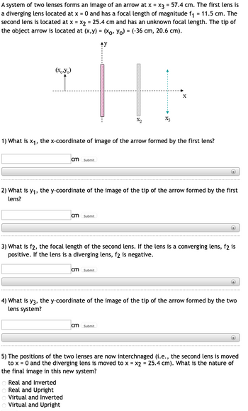 A system of two lenses forms an image of an arrow at x = x3 = 57.4 cm. The first lens is
a diverging lens located at x = 0 and has a focal length of magnitude f₁ = 11.5 cm. The
second lens is located at x = x₂ = 25.4 cm and has an unknown focal length. The tip of
the object arrow is located at (x,y) = (xo, Yo) = (-36 cm, 20.6 cm).
(x,y)
1) What is x₁, the x-coordinate of image of the arrow formed by the first lens?
cm Submit
2) What is y₁, the y-coordinate of the image of the tip of the arrow formed by the first
lens?
cm Submit
X₂
Real and Inverted
Real and Upright
Virtual and Inverted
Virtual and Upright
cm Submit
(+)
3) What is f2, the focal length of the second lens. If the lens is a converging lens, f2 is
positive. If the lens is a diverging lens, f2 is negative.
cm Submit
+
4) What is y3, the y-coordinate of the image of the tip of the arrow formed by the two
lens system?
(+
5) The positions of the two lenses are now interchnaged (i.e., the second lens is moved
to x = 0 and the diverging lens is moved to x = x2 = 25.4 cm). What is the nature of
the final image in this new system?