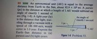 53 SSM An astronomical unit (AU) is equal to the average
distance from Earth to the Sun, about 92.9 X 106 mi. A
(pc) is the distance at which a length of 1 AU would subtend an
angle of exactly 1 second of
arc (Fig. 1-8). A light-year (ly)
is the distance that light, trav-
eling through a vacuum with a
speed of 186 000 mi/s, would
cover in 1.0 year. Express the
Earth-Sun distance in (a)
parsecs and (b) light-years.
parsec
An angle of
exactly 1 second
1 pc-
-1 AU
1 рс
Figure 1-8 Problem 53.
