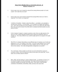 PRACTICE PROBLEMS for COUNTING RULES - B
Business Statistics 271
In how many ways can six people be selected from among thirteen people (a) if order
counts? (b) if order does not count?
1.
In how many ways can ten items be selected from among fifteen items (a) if order is
important? (b) if order is not important?
2.
A club has 14 members. It plans to elect four officers – a president, a vice president, a
secretary and a treasurer – by secret ballot. All 14 members are eligible and willing to
serve. How many possible sets of four members can serve if you ignore the office held?
How many sets can be formed if the office held is considered and each member can only
hold one office?
3.
In the Computer Company's computer operations center, there are eight operators who
must sit at one of eight individual machines that are placed one behind the other in a
straight row. How many different ways could the eight operators be assigned to the eight
machines?
4.
The CEO of a company that produces seven different types of soup has a can of each type
displayed in a row, on a credenza, in her office. (a) In how many different ways can she
display the seven cans? (b) Suppose she wants to display only five of the cans at one
time on the credenza. How many distinguishable arrangements are possible?
5.
Two work teams, with six people on each team, are to be selected from a group of
seventeen workers, with no one person serving on both teams at the same time. In how
6.
many ways can these teams be chosen?
Betty, Mark, and Jane belong to a club of eighteen people. A committee of twelve is to
be selected at random from the membership. How many different arrangements of
committee members are possible, given these facts? How many of these possible
committees will definitely contain Betty, Mark, and Jane at the same time?
7.
