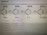 QUESTION 17
What conditions are required to complete steps 4 and 5 (1.e. the last two steps) in the following synthe
OCH,
OCH,
OCH,
OCH,
(3)
(1)
(5)
NO,
NH2
CN
CH,NH,
1. NaNO2, HCI
2. NaN3
3. Ph3P, H20
01. NaNO2, HCI
2. KCN, CUCN
3. LIAIH 4
01. NaNO2, HCI
2. KCN, CUCN
3. Na25204
1. HNO3 H2504
2. KCN, CUCN
3. cat. Pd, H2
1.HNO3, H9S04
2. NaN3
3. Ph3P, H>O
Clhick Save and Submit to ave and submit. Chck Saye All Ansuers to save all answers.
