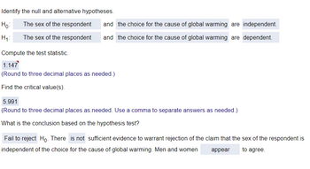 Identify the null and alternative hypotheses.
The sex of the respondent
Ho
H₁:
The sex of the respondent
and the choice for the cause of global warming are independent.
and the choice for the cause of global warming are dependent.
Compute the test statistic.
1.147
(Round to three decimal places as needed.)
Find the critical value(s).
5.991
(Round to three decimal places as needed. Use a comma to separate answers as needed.)
What is the conclusion based on the hypothesis test?
Fail to reject Ho. There is not sufficient evidence to warrant rejection of the claim that the sex of the respondent is
independent of the choice for the cause of global warming. Men and women
to agree.
appear