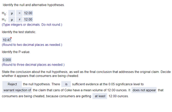 Identify the null and alternative hypotheses.
Hoμ
= 12.00
H₁ H # 12.00
(Type integers or decimals. Do not round.)
Identify the test statistic.
10.47
(Round to two decimal places as needed.)
Identify the P-value.
0.000
(Round to three decimal places as needed.)
State the conclusion about the null hypothesis, as well as the final conclusion that addresses the original claim. Decide
whether it appears that consumers are being cheated.
Reject
the null hypothesis. There is sufficient evidence at the 0.05 significance level to
warrant rejection of the claim that cans of Coke have a mean volume of 12.00 ounces. It does not appear that
consumers are being cheated, because consumers are getting at least 12.00 ounces.