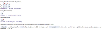 Identify the null and alternative hypotheses.
Hoμ
= 120
H₁ H > 120
(Type integers or decimals. Do not round.)
Identify the test statistic.
2.38
(Round to two decimal places as needed.)
Identify the P-value.
0.010
(Round to three decimal places as needed.)
State the conclusion about the null hypothesis, as well as the final conclusion that addresses the original claim.
Reject the null hypothesis. There is
greater than 120 mm Hg.
sufficient evidence at the 0.05 significance level to
support
the claim that the sample is from a population with a mean systolic blood pressure level