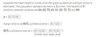 Suppose the mean height in inches of all 9th grade students at one high school is
estimated. The population standard deviation is 3 inches. The heights of 9
randomly selected students are 64, 62, 72, 61, 61, 62, 72, 71 and 69.
T = Ex: 12.34
Margin of error at 95% confidence level = Ex: 1.23
95% confidence interval = [ Ex: 12.34
Ex: 12.34 ]
[smaller value, larger value]
