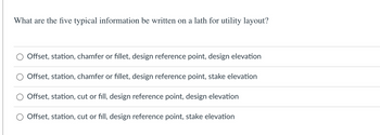 What are the five typical information be written on a lath for utility layout?
Offset, station, chamfer or fillet, design reference point, design elevation
Offset, station, chamfer or fillet, design reference point, stake elevation
Offset, station, cut or fill, design reference point, design elevation
Offset, station, cut or fill, design reference point, stake elevation