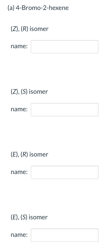 **4-Bromo-2-hexene Isomers**

1. **(Z), (R) Isomer**
   - **Name:** [Blank field for input]

2. **(Z), (S) Isomer**
   - **Name:** [Blank field for input]

3. **(E), (R) Isomer**
   - **Name:** [Blank field for input]

4. **(E), (S) Isomer**
   - **Name:** [Blank field for input]

This section pertains to the identification and categorization of the geometric and optical isomers of 4-Bromo-2-hexene. Each entry requires the correct isomer designation.