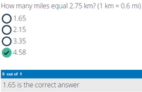 How many miles equal 2.75 km? (1 km = 0.6 mi)
1.65
O 2.15
3.35
4.58
O out of 1
1.65 is the correct answer
DOO
