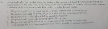 20)
A positively-charged particle is moving southward in a downward-directed uniform magnetic field. The
magnetic force is the only force, if any, acting on the particle. Describe the trajectory of the particle, assuming
it remains in the uniform magnetic field, and its elevation does not change.
A. The particle will keep on going straight for a while and then begin to curve rightward.
B. The particle will keep on going straight for a while and then begin to curve leftward.
C. The particle will curve rightward along a parabolic trajectory.
D. The particle will curve leftward along a parabolic trajectory.
E. The particle will travel clockwise, as viewed from above, around a horizontal circle.
AB. The particle will travel counterclockwise, as viewed from above, around a horizontal circle