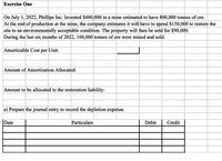 Exercise One
On July 1, 2022, Phillips Inc. Invested $480,000 in a mine estimated to have 800,000 tonnes of ore.
At the end of production at the mine, the company estimates it will have to spend $150,000 to restore the
site to an environmentally acceptable condition. The property will then be sold for $90,000.
During the last six months of 2022, 100,000 tonnes of ore were mined and sold.
Amortizable Cost per Unit:
Amount of Amortization Allocated:
Amount to be allocated to the restoration liability:
a) Prepare the journal entry to record the depletion expense.
Date
Particulars
Debit
Credit
