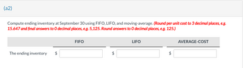 (a2)
Compute ending inventory at September 30 using FIFO, LIFO, and moving-average. (Round per unit cost to 3 decimal places, e.g.
15.647 and final answers to O decimal places, e.g. 5,125. Round answers to O decimal places, e.g. 125.)
The ending inventory $
FIFO
$
LIFO
AVERAGE-COST