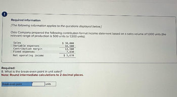 !
Required information
[The following information applies to the questions displayed below.]
Oslo Company prepared the following contribution format income statement based on a sales volume of 1,000 units (the
relevant range of production is 500 units to 1,500 units):
Sales
Variable expenses
Contribution margin
Fixed expenses
Net operating income
Break-even point
$ 30,000
16,500
Required:
8. What is the break-even point in unit sales?
Note: Round intermediate calculations to 2 decimal places.
units
13,500
7,830
$ 5,670