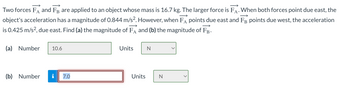 **Question:**

Two forces, \(\vec{F}_A\) and \(\vec{F}_B\), are applied to an object whose mass is 16.7 kg. The larger force is \(\vec{F}_A\). When both forces point due east, the object's acceleration has a magnitude of 0.844 m/s\(^2\). However, when \(\vec{F}_A\) points due east and \(\vec{F}_B\) points due west, the acceleration is 0.425 m/s\(^2\), due east. Find (a) the magnitude of \(\vec{F}_A\) and (b) the magnitude of \(\vec{F}_B\).

**Answers:**

(a) Number: 10.6 

Units: N

(b) Number: 7.0 

Units: N