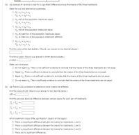 (a) Use analysis of variance to test for a significant difference among the means of the three treatments.
State the null and alternative hypotheses.
O Ho: H * H2 # 43
H: My = Hz = H3
O Ho: Not all the population means are equal.
E = ? = :H
H: Not all the population means are equal.
O Ho: At least two of the population means are equal.
H: At least two of the population means are different.
Ho: 41 = 42 = H3
Find the value of the test statistic. (Round your answer to two decimal places.)
Find the p-value. (Round your answer to three decimal places.)
p-value =
State your conclusion.
O Do not reject Ho: There is not sufficient evidence to conclude that the means of the three treatments are not equal.
Reject Hg. There is sufficient evidence to conclude that the means of the three treatments are not equal.
Reject H.. There is not sufficient evidence to conclude that the means of the three treatments are not equal.
Do not reject H,. There is sufficient evidence to conclude that the means of the three treatments are not equal.
(b) Use Fisher's LSD procedure to determine which means are different.
Find the value of LSD. (Round your answer to two decimal places.)
LSD =
Find the pairwise absolute difference between sample means for each pair of treatments.
=
=
Which treatment means differ significantly? (Select all that apply.)
O There is a significant difference between the means for treatments 1 and 2.
O There is a significant difference between the means for treatments 1 and 3.
There is a significant difference between the means for treatments 2 and 3.
O There are no significant differences.
