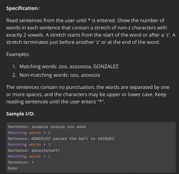 Specification:
Read sentences from the user until * is entered. Show the number of
words in each sentence that contain a stretch of non-z characters with
exactly 2 vowels. A stretch starts from the start of the word or after a 'z'. A
stretch terminates just before another 'z' or at the end of the word.
Examples:
1. Matching words: zoo, azozooza, GONZALEZ
2. Non-matching words: ozo, azoooza
The sentences contain no punctuation, the words are separated by one
or more spaces, and the characters may be upper or lower case. Keep
reading sentences until the user enters "*".
Sample I/O:
Sentence: azoooza azooza zoo azoo
Matching words = 3
Sentence: GONZALEZ passes the ball to VAZQUEZ
Matching words = 3
Sentence: azozototzeti
Matching words = 1
Sentence: *
Done