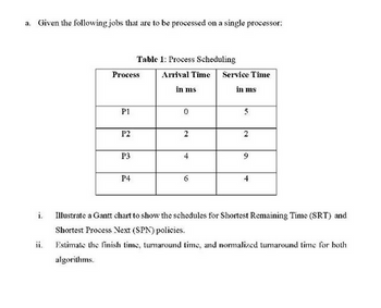 a. Given the following jobs that are to be processed on a single processor:
i.
ii.
Process
P1
P2
P3
Table 1: Process Scheduling
Arrival Time
in ms
P4
0
2
4
6
Service Time
in ms
5
2
9
4
Illustrate a Gantt chart to show the schedules for Shortest Remaining Time (SRT) and
Shortest Process Next (SPN) policies.
Estimate the finish time, tumaround time, and normalized turnaround time for both
algorithms.