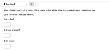 ### Question 2

A bag of M&M’s has 5 red, 6 green, 2 blue, and 4 yellow M&M’s. What is the probability of randomly picking:

*(Give your answer as a reduced fraction)*

1) A yellow?

[ ]

2) A blue or green?

[ ]

3) An orange?

[ ]