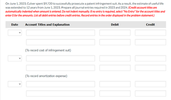 On June 1, 2023, Culver spent $9,720 to successfully prosecute a patent infringement suit. As a result, the estimate of useful life
was extended to 12 years from June 1, 2023. Prepare all journal entries required in 2023 and 2024. (Credit account titles are
automatically indented when amount is entered. Do not indent manually. If no entry is required, select "No Entry" for the account titles and
enter o for the amounts. List all debit entries before credit entries. Record entries in the order displayed in the problem statement.)
Date
Account Titles and Explanation
(To record cost of infringement suit)
(To record amortization expense)
Debit
Credit